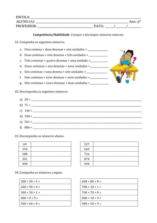 ESCOLA: __________________________________________________
ALUNO (A): __________________________________________ Ano: 5º
PROFESSOR: _________________________ DATA: ____/_____/______
Competência/Habilidade: Compor e decompor números naturais.
01. Componha os seguintes números.
a. Uma centena + duas dezenas + seis unidades = _________________
b. Duas centenas + sete dezenas + três unidades = ________________
c. Três centenas + quatro dezenas + uma unidade =_______________
d. Cinco centenas + seis dezenas + nove unidades =________________
e. Seis centenas + uma dezena + sete unidades =__________________
f. Sete centenas + nove dezenas + nove unidades =________________
g. Oito centenas + cinco dezenas + duas unidades =________________
02. Decomponha os seguintes números.
a) 28 = ______________________________________________________________________________________________
b) 71 = ______________________________________________________________________________________________
c) 146 = _____________________________________________________________________________________________
d) 348 = _____________________________________________________________________________________________
e) 561 = _____________________________________________________________________________________________
f) 886 = _____________________________________________________________________________________________
03. Decomponha os números abaixo.
69 527
154 669
288 716
301 874
490 944
04. Componha os números a seguir.
200 + 30 + 5 = 600 + 80 + 8 =
200 + 90 + 4 = 700 + 10 + 1 =
300 + 50 + 1 = 700 + 70 + 0 =
400 + 0 + 9 = 800 + 10 + 9 =
500 + 60 + 0 = 900 + 50 + 9 =
 