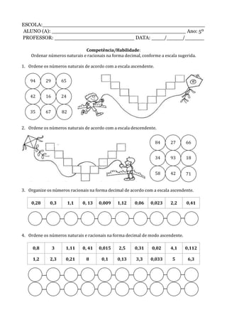 ESCOLA:___________________________________________________
ALUNO (A): __________________________________________ Ano: 5º
PROFESSOR: _________________________ DATA: ____/_____/______
Competência/Habilidade:
Ordenar números naturais e racionais na forma decimal, conforme a escala sugerida.
1. Ordene os números naturais de acordo com a escala ascendente.
2. Ordene os números naturais de acordo com a escala descendente.
3. Organize os números racionais na forma decimal de acordo com a escala ascendente.
0,28 0,3 1,1 0, 13 0,009 1,12 0,06 0,023 2,2 0,41
4. Ordene os números naturais e racionais na forma decimal de modo ascendente.
0,8 3 1,11 0, 41 0,015 2,5 0,31 0,02 4,1 0,112
1,2 2,3 0,21 8 0,1 0,13 3,3 0,033 5 6,3
94 29 65
1642
35 67 82
24
84 66
58
27
34 93 18
42 71
 