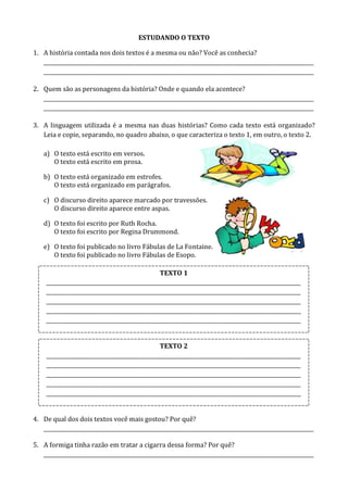 ESTUDANDO O TEXTO
1. A história contada nos dois textos é a mesma ou não? Você as conhecia?
________________________________________________________________________________________________________
________________________________________________________________________________________________________
2. Quem são as personagens da história? Onde e quando ela acontece?
________________________________________________________________________________________________________
________________________________________________________________________________________________________
3. A linguagem utilizada é a mesma nas duas histórias? Como cada texto está organizado?
Leia e copie, separando, no quadro abaixo, o que caracteriza o texto 1, em outro, o texto 2.
a) O texto está escrito em versos.
O texto está escrito em prosa.
b) O texto está organizado em estrofes.
O texto está organizado em parágrafos.
c) O discurso direito aparece marcado por travessões.
O discurso direito aparece entre aspas.
d) O texto foi escrito por Ruth Rocha.
O texto foi escrito por Regina Drummond.
e) O texto foi publicado no livro Fábulas de La Fontaine.
O texto foi publicado no livro Fábulas de Esopo.
4. De qual dos dois textos você mais gostou? Por quê?
________________________________________________________________________________________________________
5. A formiga tinha razão em tratar a cigarra dessa forma? Por quê?
________________________________________________________________________________________________________
TEXTO 1
__________________________________________________________________________________________________
__________________________________________________________________________________________________
__________________________________________________________________________________________________
__________________________________________________________________________________________________
__________________________________________________________________________________________________
TEXTO 2
__________________________________________________________________________________________________
__________________________________________________________________________________________________
__________________________________________________________________________________________________
__________________________________________________________________________________________________
__________________________________________________________________________________________________
 