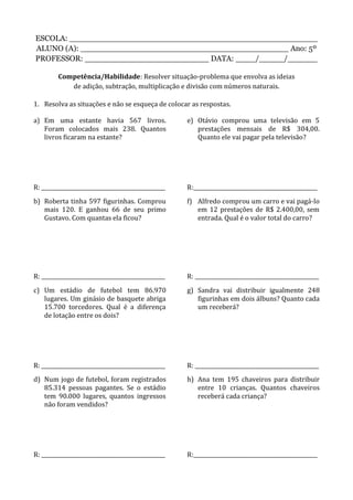ESCOLA: __________________________________________________
ALUNO (A): __________________________________________ Ano: 5º
PROFESSOR: _________________________ DATA: ____/_____/______
Competência/Habilidade: Resolver situação-problema que envolva as ideias
de adição, subtração, multiplicação e divisão com números naturais.
1. Resolva as situações e não se esqueça de colocar as respostas.
a) Em uma estante havia 567 livros.
Foram colocados mais 238. Quantos
livros ficaram na estante?
R: _______________________________________________
b) Roberta tinha 597 figurinhas. Comprou
mais 120. E ganhou 66 de seu primo
Gustavo. Com quantas ela ficou?
R: _______________________________________________
c) Um estádio de futebol tem 86.970
lugares. Um ginásio de basquete abriga
15.700 torcedores. Qual é a diferença
de lotação entre os dois?
R: _______________________________________________
d) Num jogo de futebol, foram registrados
85.314 pessoas pagantes. Se o estádio
tem 90.000 lugares, quantos ingressos
não foram vendidos?
R: _______________________________________________
e) Otávio comprou uma televisão em 5
prestações mensais de R$ 304,00.
Quanto ele vai pagar pela televisão?
R:_______________________________________________
f) Alfredo comprou um carro e vai pagá-lo
em 12 prestações de R$ 2.400,00, sem
entrada. Qual é o valor total do carro?
R: _______________________________________________
g) Sandra vai distribuir igualmente 248
figurinhas em dois álbuns? Quanto cada
um receberá?
R: _______________________________________________
h) Ana tem 195 chaveiros para distribuir
entre 10 crianças. Quantos chaveiros
receberá cada criança?
R:_______________________________________________
 