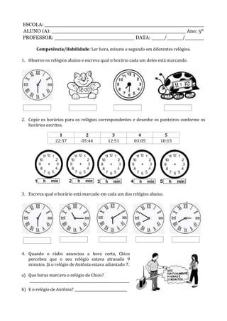 ESCOLA: __________________________________________________
ALUNO (A): __________________________________________ Ano: 5º
PROFESSOR: _________________________ DATA: ____/_____/______
Competência/Habilidade: Ler hora, minuto e segundo em diferentes relógios.
1. Observe os relógios abaixo e escreva qual o horário cada um deles está marcando.
2. Copie os horários para os relógios correspondentes e desenhe os ponteiros conforme os
horários escritos.
1 2 3 4 5
22:37 05:44 12:51 03:05 10:15
3. Escreva qual o horário está marcado em cada um dos relógios abaixo.
4. Quando o rádio anunciou a hora certa, Chico
percebeu que o seu relógio estava atrasado 9
minutos. Já o relógio de Antônia estava adiantado 7.
a) Que horas marcava o relógio de Chico?
___________________________________________________________
b) E o relógio de Antônia? _______________________________
 