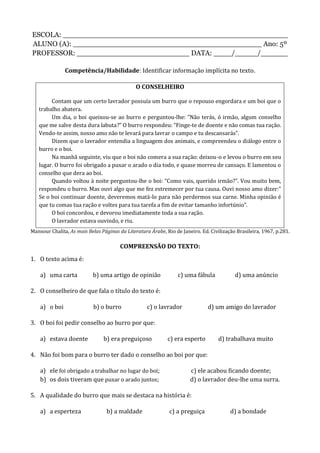 ESCOLA: __________________________________________________
ALUNO (A): __________________________________________ Ano: 5º
PROFESSOR: _________________________ DATA: ____/_____/______
Competência/Habilidade: Identificar informação implícita no texto.
O CONSELHEIRO
Contam que um certo lavrador possuía um burro que o repouso engordara e um boi que o
trabalho abatera.
Um dia, o boi queixou-se ao burro e perguntou-lhe: ”Não terás, ó irmão, algum conselho
que me salve desta dura labuta?” O burro respondeu: “Finge-te de doente e não comas tua ração.
Vendo-te assim, nosso amo não te levará para lavrar o campo e tu descansarás”.
Dizem que o lavrador entendia a linguagem dos animais, e compreendeu o diálogo entre o
burro e o boi.
Na manhã seguinte, viu que o boi não comera a sua ração: deixou-o e levou o burro em seu
lugar. O burro foi obrigado a puxar o arado o dia todo, e quase morreu de cansaço. E lamentou o
conselho que dera ao boi.
Quando voltou à noite perguntou-lhe o boi: “Como vais, querido irmão?”. Vou muito bem,
respondeu o burro. Mas ouvi algo que me fez estremecer por tua causa. Ouvi nosso amo dizer:”
Se o boi continuar doente, deveremos matá-lo para não perdermos sua carne. Minha opinião é
que tu comas tua ração e voltes para tua tarefa a fim de evitar tamanho infortúnio”.
O boi concordou, e devorou imediatamente toda a sua ração.
O lavrador estava ouvindo, e riu.
Mansour Chalita, As mais Belas Páginas da Literatura Árabe, Rio de Janeiro. Ed. Civilização Brasileira, 1967, p.281.
COMPREENSÃO DO TEXTO:
1. O texto acima é:
a) uma carta b) uma artigo de opinião c) uma fábula d) uma anúncio
2. O conselheiro de que fala o título do texto é:
a) o boi b) o burro c) o lavrador d) um amigo do lavrador
3. O boi foi pedir conselho ao burro por que:
a) estava doente b) era preguiçoso c) era esperto d) trabalhava muito
4. Não foi bom para o burro ter dado o conselho ao boi por que:
a) ele foi obrigado a trabalhar no lugar do boi; c) ele acabou ficando doente;
b) os dois tiveram que puxar o arado juntos; d) o lavrador deu-lhe uma surra.
5. A qualidade do burro que mais se destaca na história é:
a) a esperteza b) a maldade c) a preguiça d) a bondade
 