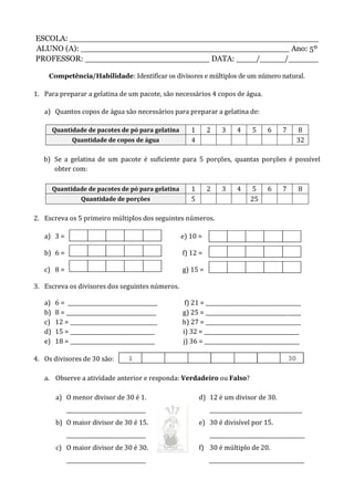 ESCOLA: __________________________________________________
ALUNO (A): __________________________________________ Ano: 5º
PROFESSOR: _________________________ DATA: ____/_____/______
Competência/Habilidade: Identificar os divisores e múltiplos de um número natural.
1. Para preparar a gelatina de um pacote, são necessários 4 copos de água.
a) Quantos copos de água são necessários para preparar a gelatina de:
Quantidade de pacotes de pó para gelatina 1 2 3 4 5 6 7 8
Quantidade de copos de água 4 32
b) Se a gelatina de um pacote é suficiente para 5 porções, quantas porções é possível
obter com:
Quantidade de pacotes de pó para gelatina 1 2 3 4 5 6 7 8
Quantidade de porções 5 25
2. Escreva os 5 primeiro múltiplos dos seguintes números.
a) 3 = e) 10 =
b) 6 = f) 12 =
c) 8 = g) 15 =
3. Escreva os divisores dos seguintes números.
a) 6 = __________________________________ f) 21 = ____________________________________
b) 8 = __________________________________ g) 25 = ____________________________________
c) 12 = _________________________________ h) 27 = ____________________________________
d) 15 = ________________________________ i) 32 = ____________________________________
e) 18 = ________________________________ j) 36 = ____________________________________
4. Os divisores de 30 são:
a. Observe a atividade anterior e responda: Verdadeiro ou Falso?
a) O menor divisor de 30 é 1.
______________________________
b) O maior divisor de 30 é 15.
______________________________
c) O maior divisor de 30 é 30.
______________________________
d) 12 é um divisor de 30.
___________________________________
e) 30 é divisível por 15.
____________________________________
f) 30 é múltiplo de 20.
____________________________________
 
