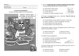 ESCOLA: ____________________________________
ALUNO (A): __________________________________
PROFESSOR: ______________ DATA:___/____/_____
Competência/Habilidade:
Localizar informação explícita em texto publicitário.
1. Na frase: Rende tanto que só fome de elefante para dar conta, a
expressão grifada significa que o molho de tomate.
a) dá para fazer muitos pratos.
b) tem um sabor muito forte.
c) é muito saboroso.
d) d) pode ser usado em qualquer receita.
2. Por que a propaganda não usou a expressão "fome de leão no
lugar de fome de elefante"?
a) Porque elefantes comem molho de tomate e os leões não.
b) Porque o elefante é o "garoto propaganda" da marca.
c) Porque elefante come mais que leão.
d) Porque elefante é mais dócil que leão.
3. Observando imagem e texto da propaganda, pode-se afirmar que o
molho de tomate pode ser usado:
a) apenas em macarrão. c) apenas em carnes.
b) em poucos pratos. d) em diversas receitas.
4. O objetivo dessa propaganda é:
a) incentivar as pessoas a se alimentarem melhor.
b) aumentar o consumo de massas.
c) vender molho de tomate.
d) vender gibis da Turma da Mônica.
5. Na frase "Rende tanto que só fome de elefante para dar conta.", o
ponto final é usado para:
a) expressar emoção. c) finalizar uma ideia.
b) enumerar situações. d) indicar dúvida.
 
