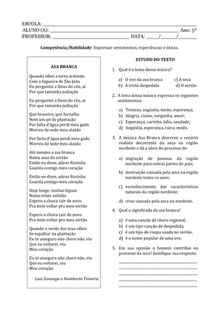 ESCOLA: __________________________________________________
ALUNO (A): __________________________________________ Ano: 5º
PROFESSOR: _________________________ DATA: ____/_____/______
Competência/Habilidade: Expressar sentimentos, experiências e ideias.
ASA BRANCA
Quando olhei a terra ardendo
Com a fogueira de São João
Eu perguntei a Deus do céu, ai
Por que tamanha judiação
Eu perguntei a Deus do céu, ai
Por que tamanha judiação
Que braseiro, que fornalha
Nem um pé de plantação
Por falta d'água perdi meu gado
Morreu de sede meu alazão
Por farta d'água perdi meu gado
Morreu de sede meu alazão
Até mesmo a asa branca
Bateu asas do sertão
Então eu disse, adeus Rosinha
Guarda contigo meu coração
Então eu disse, adeus Rosinha
Guarda contigo meu coração
Hoje longe, muitas léguas
Numa triste solidão
Espero a chuva cair de novo
Pra mim voltar pro meu sertão
Espero a chuva cair de novo
Pra mim voltar pro meu sertão
Quando o verde dos teus olhos
Se espalhar na plantação
Eu te asseguro não chore não, viu
Que eu voltarei, viu
Meu coração
Eu te asseguro não chore não, viu
Que eu voltarei, viu
Meu coração
Luiz Gonzaga e Humberto Teixeira
ESTUDO DO TEXTO
1. Qual é o tema dessa música?
a) O voo da asa branca c) A seca
b) A triste despedida d) O sertão
2. A letra dessa música expressa os seguintes
sentimentos:
a) Tristeza, angústia, medo, esperança;
b) Alegria, ciúme, vergonha, amor;
c) Esperança, carinho, ódio, saudade;
d) Angústia, esperança, raiva, medo.
3. A música Asa Branca descreve o cenário
realista decorrente da seca na região
nordeste e dá a ideia do processo de:
a) migração de pessoas da região
nordeste para outras partes do país;
b) destruição causada pela seca na região
nordeste todos os anos;
c) reconhecimento das características
naturais da região nordeste;
d) crise causada pela seca no nordeste.
4. Qual o significado de asa branca?
a) é uma canção de choro regional;
b) é um tipo canção de despedida;
c) é um tipo de roupa usada no sertão;
d) é o nome popular de uma ave.
5. Em sua opinião o homem contribui no
processo da seca? Justifique sua resposta.
________________________________________________
________________________________________________
________________________________________________
________________________________________________
________________________________________________
 