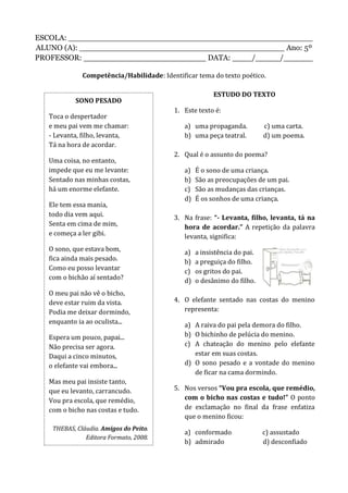 ESCOLA: __________________________________________________
ALUNO (A): __________________________________________ Ano: 5º
PROFESSOR: _________________________ DATA: ____/_____/______
Competência/Habilidade: Identificar tema do texto poético.
ESTUDO DO TEXTO
1. Este texto é:
a) uma propaganda. c) uma carta.
b) uma peça teatral. d) um poema.
2. Qual é o assunto do poema?
a) É o sono de uma criança.
b) São as preocupações de um pai.
c) São as mudanças das crianças.
d) É os sonhos de uma criança.
3. Na frase: “- Levanta, filho, levanta, tá na
hora de acordar.” A repetição da palavra
levanta, significa:
a) a insistência do pai.
b) a preguiça do filho.
c) os gritos do pai.
d) o desânimo do filho.
4. O elefante sentado nas costas do menino
representa:
a) A raiva do pai pela demora do filho.
b) O bichinho de pelúcia do menino.
c) A chateação do menino pelo elefante
estar em suas costas.
d) O sono pesado e a vontade do menino
de ficar na cama dormindo.
5. Nos versos “Vou pra escola, que remédio,
com o bicho nas costas e tudo!” O ponto
de exclamação no final da frase enfatiza
que o menino ficou:
a) conformado c) assustado
b) admirado d) desconfiado
SONO PESADO
Toca o despertador
e meu pai vem me chamar:
- Levanta, filho, levanta,
Tá na hora de acordar.
Uma coisa, no entanto,
impede que eu me levante:
Sentado nas minhas costas,
há um enorme elefante.
Ele tem essa mania,
todo dia vem aqui.
Senta em cima de mim,
e começa a ler gibi.
O sono, que estava bom,
fica ainda mais pesado.
Como eu posso levantar
com o bichão aí sentado?
O meu pai não vê o bicho,
deve estar ruim da vista.
Podia me deixar dormindo,
enquanto ia ao oculista...
Espera um pouco, papai...
Não precisa ser agora.
Daqui a cinco minutos,
o elefante vai embora...
Mas meu pai insiste tanto,
que eu levanto, carrancudo.
Vou pra escola, que remédio,
com o bicho nas costas e tudo.
THEBAS, Cláudia. Amigos do Peito.
Editora Formato, 2008.
 