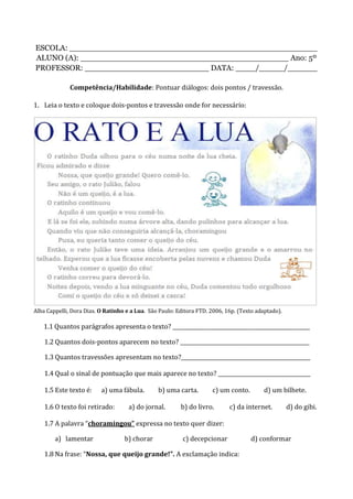 ESCOLA: __________________________________________________
ALUNO (A): __________________________________________ Ano: 5º
PROFESSOR: _________________________ DATA: ____/_____/______
Competência/Habilidade: Pontuar diálogos: dois pontos / travessão.
1. Leia o texto e coloque dois-pontos e travessão onde for necessário:
Alba Cappelli, Dora Dias. O Ratinho e a Lua. São Paulo: Editora FTD. 2006, 16p. (Texto adaptado).
1.1 Quantos parágrafos apresenta o texto? ____________________________________________________
1.2 Quantos dois-pontos aparecem no texto? _________________________________________________
1.3 Quantos travessões apresentam no texto?_________________________________________________
1.4 Qual o sinal de pontuação que mais aparece no texto? ___________________________________
1.5 Este texto é: a) uma fábula. b) uma carta. c) um conto. d) um bilhete.
1.6 O texto foi retirado: a) do jornal. b) do livro. c) da internet. d) do gibi.
1.7 A palavra “choramingou” expressa no texto quer dizer:
a) lamentar b) chorar c) decepcionar d) conformar
1.8 Na frase: “Nossa, que queijo grande!”. A exclamação indica:
 
