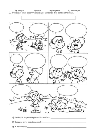 a) Alegria b) Susto c) Surpresa d) Admiração
2. Observe as cenas e escreva os diálogos utilizando dois-pontos e travessão.
a) Quem são os personagens da sua história? _________________________________________________
b) Para que serve os dois-pontos? ______________________________________________________________
c) E o travessão?__________________________________________________________________________________
 