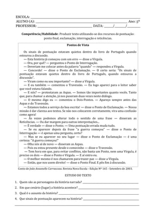 ESCOLA: __________________________________________________
ALUNO (A): __________________________________________ Ano: 5º
PROFESSOR: _________________________ DATA: ____/_____/______
Competência/Habilidade: Produzir texto utilizando-se dos recursos de pontuação:
ponto final, exclamação, interrogação e reticências.
Pontos de Vista
Os sinais de pontuação estavam quietos dentro do livro de Português quando
estourou a discussão.
— Esta história já começou com um erro — disse a Vírgula.
— Ora, por quê? — perguntou o Ponto de Interrogação.
— Deveriam me colocar antes da palavra "quando" — respondeu a Vírgula.
— Concordo! — disse o Ponto de Exclamação. — O certo seria: "Os sinais de
pontuação estavam quietos dentro do livro de Português, quando estourou a
discussão".
— Viram como eu sou importante? — disse a Vírgula.
— E eu também — comentou o Travessão. — Eu logo apareci para o leitor saber
que você estava falando.
— E nós? — protestaram as Aspas. — Somos tão importantes quanto vocês. Tanto
que, para chamar a atenção, já nos puseram duas vezes neste diálogo.
— O mesmo digo eu — comentou o Dois-Pontos. — Apareço sempre antes das
Aspas e do Travessão.
— Estamos todos a serviço da boa escrita! — disse o Ponto de Exclamação. — Nossa
missão é dar clareza aos textos. Se não nos colocarem corretamente, vira uma confusão
como agora!
— Às vezes podemos alterar todo o sentido de uma frase — disseram as
Reticências. — Ou dar margem para outras interpretações...
— É verdade — disse o Ponto. — Uma pontuação errada muda tudo.
— Se eu aparecer depois da frase "a guerra começou" — disse o Ponto de
Interrogação — é apenas uma pergunta, certo?
— Mas se eu aparecer no seu lugar — disse o Ponto de Exclamação — é uma
certeza: "A guerra começou!"
— Olha nós aí de novo — disseram as Aspas.
— Pois eu estou presente desde o comecinho — disse o Travessão.
— Tem hora em que, para evitar conflitos, não basta um Ponto, nem uma Vírgula, é
preciso os dois — disse o Ponto e Vírgula. — E aí entro eu.
— O melhor mesmo é nos chamarem para trazer paz — disse a Vírgula.
— Então, que nos usem direito! — disse o Ponto Final. E pôs fim à discussão.
Conto de João Anzanello Carrascoza. Revista Nova Escola - Edição Nº 165 - Setembro de 2003.
ESTUDO DO TEXTO
1. Quem são as personagens da história narrada? ________________________________________________
2. Em que cenário (lugar) a história acontece? ____________________________________________________
3. Qual é o assunto da história? _____________________________________________________________________
4. Que sinais de pontuação aparecem na história? ________________________________________________
___________________________________________________________________________________________________________
 