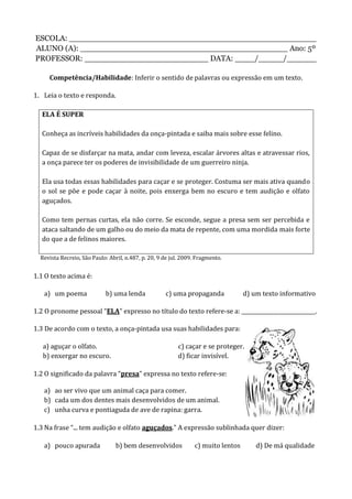 ESCOLA: __________________________________________________
ALUNO (A): __________________________________________ Ano: 5º
PROFESSOR: _________________________ DATA: ____/_____/______
Competência/Habilidade: Inferir o sentido de palavras ou expressão em um texto.
1. Leia o texto e responda.
ELA É SUPER
Conheça as incríveis habilidades da onça-pintada e saiba mais sobre esse felino.
Capaz de se disfarçar na mata, andar com leveza, escalar árvores altas e atravessar rios,
a onça parece ter os poderes de invisibilidade de um guerreiro ninja.
Ela usa todas essas habilidades para caçar e se proteger. Costuma ser mais ativa quando
o sol se põe e pode caçar à noite, pois enxerga bem no escuro e tem audição e olfato
aguçados.
Como tem pernas curtas, ela não corre. Se esconde, segue a presa sem ser percebida e
ataca saltando de um galho ou do meio da mata de repente, com uma mordida mais forte
do que a de felinos maiores.
Revista Recreio, São Paulo: Abril, n.487, p. 20, 9 de jul. 2009. Fragmento.
1.1 O texto acima é:
a) um poema b) uma lenda c) uma propaganda d) um texto informativo
1.2 O pronome pessoal “ELA” expresso no título do texto refere-se a: ____________________________.
1.3 De acordo com o texto, a onça-pintada usa suas habilidades para:
a) aguçar o olfato. c) caçar e se proteger.
b) enxergar no escuro. d) ficar invisível.
1.2 O significado da palavra “presa” expressa no texto refere-se:
a) ao ser vivo que um animal caça para comer.
b) cada um dos dentes mais desenvolvidos de um animal.
c) unha curva e pontiaguda de ave de rapina: garra.
1.3 Na frase “... tem audição e olfato aguçados.” A expressão sublinhada quer dizer:
a) pouco apurada b) bem desenvolvidos c) muito lentos d) De má qualidade
 