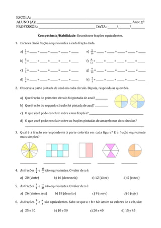 ESCOLA: __________________________________________________
ALUNO (A): __________________________________________ Ano: 5º
PROFESSOR: _________________________ DATA: ____/_____/______
Competência/Habilidade: Reconhecer frações equivalentes.
1. Escreva cinco frações equivalentes a cada fração dada.
a) = ______ = ______ = ______ = ______ = ______ e) = ______ = ______ = ______ = ______ = ______
b) = ______ = ______ = ______ = ______ = ______ f) = ______ = ______ = ______ = ______ = ______
c) = ______ = ______ = ______ = ______ = ______ g) = ______ = ______ = ______ = ______ = ______
d) = ______ = ______ = ______ = ______ = ______ h) = ______ = ______ = ______ = ______ = ______
2. Observe a parte pintada de azul em cada círculo. Depois, responda às questões.
a) Que fração do primeiro círculo foi pintada de azul? __________
b) Que fração do segundo círculo foi pintada de azul? ___________
c) O que você pode concluir sobre essas frações? _____________________________________________
d) O que você pode concluir sobre as frações pintadas de amarelo nos dois círculos?
___________________________________________________________________________________________________
3. Qual é a fração correspondente à parte colorida em cada figura? E a fração equivalente
mais simples?
______________ __________________ _______________ ______________ _____________
4. As frações e são equivalentes. O valor de x é:
a) 20 (vinte) b) 16 (dezesseis) c) 12 (doze) d) 5 (cinco)
5. As frações e são equivalentes. O valor de x é:
a) 26 (vinte e seis) b) 18 (dezoito) c) 9 (nove) d) 6 (seis)
6. As frações e são equivalentes. Sabe-se que a + b = 60. Assim os valores de a e b, são:
a) 25 e 30 b) 10 e 50 c) 20 e 40 d) 15 e 45
 