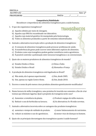 ESCOLA: __________________________________________________
ALUNO (A): __________________________________________ Ano: 5º
PROFESSOR: _________________________ DATA: ____/_____/______
Competência/Habilidade:
Reconhecer a importância dos alimentos transgênicos para a saúde humana.
1. O que são organismos transgênicos?
a) Aqueles obtidos por meio de clonagem.
b) Aqueles cujo DNA foi recombinado em laboratório.
c) Aqueles cujo material genético foi manipulado pela biotecnologia.
d) Todos os alimentos produzidos a partir de sementes industrializadas.
2. Assinale a alternativa incorreção sobre a produção de alimentos transgênicos:
a) O consumo de alimentos transgênicos pode provocar problemas de saúde.
b) A transferência de genes pode ocorrer entre diferentes espécies de alimentos.
c) Produtos como soja transgênica podem ganhar resistência contra agrotóxicos.
d) É possível controlar a polinização entre lavouras transgênicas e as convencionais.
3. Quais são os maiores produtores de alimentos transgênicos do mundo?
a) Estados Unidos e China c) China e Índia
b) Estados Unidos e Brasil d) Alemanha e França
4. A produção de alimentos transgênicos está legalizada no Brasil?
a) Não ainda, ela é apenas experimental. c) Sim, desde 2005.
b) Sim, apenas na região Centro-Oeste. d) Sim, desde 2010.
5. Escreva o nome de pelo menos cinco produtos alimentos geneticamente modificados?
_______________________________________________________________________________________________________
6. Numa lavoura de milho transgênico, uma proteína foi inserida nas sementes a fim de criar
toxinas que eliminam lagartas. Qual o propósito da transgenia neste caso?
a) Aumentar a resistência da planta. c) Produzir espigas de milho maiores.
b) Reduzir o uso de herbicidas na lavoura. d) As alternativas A e B estão corretas.
7. Assinale a alternativa incorreta sobre as vantagens dos produtos transgênicos:
a) aumentar o tempo de validade do produto. c) maior balanceamento de nutrientes.
b) reduzir ao máximo o uso de agrotóxicos. d) menor risco de doenças no homem.
8. Quais são as principais desvantagens dos transgênicos quanto à saúde humana?
_______________________________________________________________________________________________________
_______________________________________________________________________________________________________
 