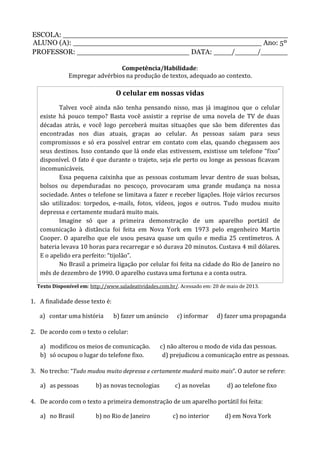ESCOLA: __________________________________________________
ALUNO (A): __________________________________________ Ano: 5º
PROFESSOR: _________________________ DATA: ____/_____/______
Competência/Habilidade:
Empregar advérbios na produção de textos, adequado ao contexto.
O celular em nossas vidas
Talvez você ainda não tenha pensando nisso, mas já imaginou que o celular
existe há pouco tempo? Basta você assistir a reprise de uma novela de TV de duas
décadas atrás, e você logo perceberá muitas situações que são bem diferentes das
encontradas nos dias atuais, graças ao celular. As pessoas saíam para seus
compromissos e só era possível entrar em contato com elas, quando chegassem aos
seus destinos. Isso contando que lá onde elas estivessem, existisse um telefone “fixo”
disponível. O fato é que durante o trajeto, seja ele perto ou longe as pessoas ficavam
incomunicáveis.
Essa pequena caixinha que as pessoas costumam levar dentro de suas bolsas,
bolsos ou dependuradas no pescoço, provocaram uma grande mudança na nossa
sociedade. Antes o telefone se limitava a fazer e receber ligações. Hoje vários recursos
são utilizados: torpedos, e-mails, fotos, vídeos, jogos e outros. Tudo mudou muito
depressa e certamente mudará muito mais.
Imagine só que a primeira demonstração de um aparelho portátil de
comunicação à distância foi feita em Nova York em 1973 pelo engenheiro Martin
Cooper. O aparelho que ele usou pesava quase um quilo e media 25 centímetros. A
bateria levava 10 horas para recarregar e só durava 20 minutos. Custava 4 mil dólares.
E o apelido era perfeito: “tijolão”.
No Brasil a primeira ligação por celular foi feita na cidade do Rio de Janeiro no
mês de dezembro de 1990. O aparelho custava uma fortuna e a conta outra.
Texto Disponível em: http://www.saladeatividades.com.br/. Acessado em: 20 de maio de 2013.
1. A finalidade desse texto é:
a) contar uma história b) fazer um anúncio c) informar d) fazer uma propaganda
2. De acordo com o texto o celular:
a) modificou os meios de comunicação. c) não alterou o modo de vida das pessoas.
b) só ocupou o lugar do telefone fixo. d) prejudicou a comunicação entre as pessoas.
3. No trecho: “Tudo mudou muito depressa e certamente mudará muito mais”. O autor se refere:
a) as pessoas b) as novas tecnologias c) as novelas d) ao telefone fixo
4. De acordo com o texto a primeira demonstração de um aparelho portátil foi feita:
a) no Brasil b) no Rio de Janeiro c) no interior d) em Nova York
 