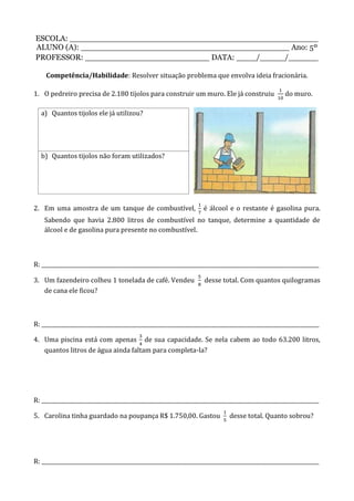 ESCOLA: __________________________________________________
ALUNO (A): __________________________________________ Ano: 5º
PROFESSOR: _________________________ DATA: ____/_____/______
Competência/Habilidade: Resolver situação problema que envolva ideia fracionária.
1. O pedreiro precisa de 2.180 tijolos para construir um muro. Ele já construiu do muro.
a) Quantos tijolos ele já utilizou?
b) Quantos tijolos não foram utilizados?
2. Em uma amostra de um tanque de combustível, é álcool e o restante é gasolina pura.
Sabendo que havia 2.800 litros de combustível no tanque, determine a quantidade de
álcool e de gasolina pura presente no combustível.
R: _________________________________________________________________________________________________________
3. Um fazendeiro colheu 1 tonelada de café. Vendeu desse total. Com quantos quilogramas
de cana ele ficou?
R: _________________________________________________________________________________________________________
4. Uma piscina está com apenas de sua capacidade. Se nela cabem ao todo 63.200 litros,
quantos litros de água ainda faltam para completa-la?
R: _________________________________________________________________________________________________________
5. Carolina tinha guardado na poupança R$ 1.750,00. Gastou desse total. Quanto sobrou?
R: _________________________________________________________________________________________________________
 