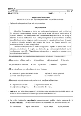 ESCOLA: __________________________________________________
ALUNO (A): __________________________________________ Ano: 5º
PROFESSOR: _________________________ DATA: ____/_____/______
Competência/Habilidade:
Qualificar locais, ações, objetos e pessoas em sua produção textual.
1. Saiba mais sobre as joaninhas. Leia o texto abaixo.
As joaninhas
A joaninha é um pequeno inseto que mede aproximadamente meio centímetro.
Ela tem uma casca dura que protege suas asas e possui seis patas muito curtas. A
joaninha vermelha é a mais comum, mas também existem joaninhas de cor laranja e
amarela. Na casca existe entre duas a oito pintas pretas. As cores vistosas no reino
animal indicam veneno ou gosto muito ruim, desta forma as joaninhas ficam livres de
predadores. Quando atacadas são capazes de liberar um líquido amarelo com
substâncias tóxicas e cheiro desagradável.
Em várias culturas do mundo atribui-se a joaninha o poder de trazer sorte. Ela se
alimenta principalmente de pulgões que são insetos que atacam as plantações. É muito
comilona, com entre 45 e 70 pulgões por dia, por isso os agricultores consideram as
joaninhas insetos benéficos.
Texto Disponível em: http://www.saladeatividades.com.br/. Acessado em: 25 de maio de 2013.
1.1 Este texto é: a) informativo. b) jornalístico. c) instrucional. d) literário.
1.2 A joaninha mais comum é: a) azul. b) amarela. c) vermelha. d) laranja.
1.3 É correto afirmar que as joaninhas de cores vistosas:
a) são as mais queridas do reino animal. c) têm um cheiro agradável.
b) ficam livres de predadores. d) nunca são atacadas.
1.4 De acordo com o texto, em várias culturas do mundo acredita-se que:
a) as joaninhas dão azar. c) as joaninhas trazem paz.
b) as joaninhas são puras. d) as joaninhas dão sorte.
2. Adjetivos são palavras que modifica o substantivo atribuindo-lhes qualidade, estado ou
modo de ser. Escreva cinco adjetivos que aparecem no texto acima.
________________________________________________________________________________________________________
3. No trecho: “A joaninha vermelha é a mais comum, mas também existem joaninhas de cor
laranja e amarela”. Todas as palavras destacadas são adjetivos porque acompanham:
a) um adjetivo. b) um substantivo. c) um verbo. d) um pronome.
 
