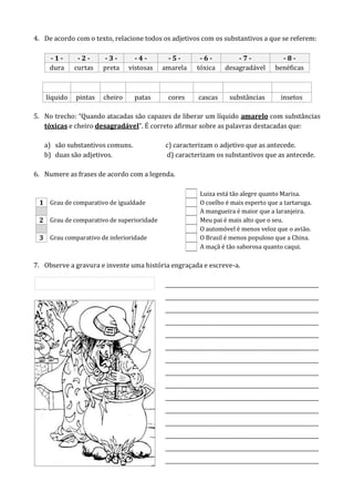 4. De acordo com o texto, relacione todos os adjetivos com os substantivos a que se referem:
- 1 - - 2 - - 3 - - 4 - - 5 - - 6 - - 7 - - 8 -
dura curtas preta vistosas amarela tóxica desagradável benéficas
líquido pintas cheiro patas cores cascas substâncias insetos
5. No trecho: “Quando atacadas são capazes de liberar um líquido amarelo com substâncias
tóxicas e cheiro desagradável”. É correto afirmar sobre as palavras destacadas que:
a) são substantivos comuns. c) caracterizam o adjetivo que as antecede.
b) duas são adjetivos. d) caracterizam os substantivos que as antecede.
6. Numere as frases de acordo com a legenda.
Luiza está tão alegre quanto Marisa.
1 Grau de comparativo de igualdade O coelho é mais esperto que a tartaruga.
A mangueira é maior que a laranjeira.
2 Grau de comparativo de superioridade Meu pai é mais alto que o seu.
O automóvel é menos veloz que o avião.
3 Grau comparativo de inferioridade O Brasil é menos populoso que a China.
A maçã é tão saborosa quanto caqui.
7. Observe a gravura e invente uma história engraçada e escreve-a.
__________________________________________________________
__________________________________________________________
__________________________________________________________
__________________________________________________________
__________________________________________________________
__________________________________________________________
__________________________________________________________
__________________________________________________________
__________________________________________________________
__________________________________________________________
__________________________________________________________
__________________________________________________________
__________________________________________________________
__________________________________________________________
__________________________________________________________
 