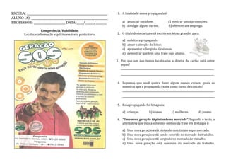 ESCOLA: ____________________________________
ALUNO (A): __________________________________
PROFESSOR: ______________ DATA:___/____/_____
Competência/Habilidade:
Localizar informação explícita em texto publicitário.
1. A finalidade dessa propaganda é:
a) anunciar um show. c) mostrar umas promoções.
b) divulgar alguns cursos. d) oferecer um emprego.
2. O título deste cartaz está escrito em letras grandes para:
a) enfeitar a propaganda.
b) atrair a atenção do leitor.
c) apresentar o Serginho Groisman.
d) demostrar que tem uma frase logo abaixo.
3. Por que um dos textos localizados a direita do cartaz está entre
aspas?
______________________________________________________________________________
______________________________________________________________________________
4. Supomos que você queira fazer algum desses cursos, quais as
maneiras que a propaganda expõe como forma de contato?
_____________________________________________________________________________
_____________________________________________________________________________
5. Essa propaganda foi feita para:
a) crianças. b) idosos. c) mulheres. d) jovens.
6. “Uma nova geração tá pintando no mercado”. Segundo o texto, a
alternativa que indica o mesmo sentido da frase em destaque é:
a) Uma nova geração está pintando com tinta o supermercado.
b) Uma nova geração está sendo colorida no mercado de trabalho.
c) Uma nova geração está surgindo no mercado de trabalho.
d) Uma nova geração está sumindo do mercado de trabalho.
 