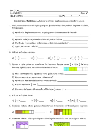 ESCOLA: __________________________________________________
ALUNO (A): __________________________________________ Ano: 5º
PROFESSOR: _________________________ DATA: ____/_____/______
Competência/Habilidade: Adicionar e subtrair frações com denominadores iguais.
1. Uma pizza foi dividida em 8 pedaços iguais. Juliana comeu dois pedaços de pizza, e Gabriel,
três pedaços.
a) Que fração da pizza representa os pedaços que Juliana comeu? E Gabriel?
____________________________________________________________________________________________________
b) Quantos pedaços de pizza eles comeram juntos? Calcule. __________________________________
c) Que fração representa os pedaços que os dois comeram juntos? _________________________
d) Agora, escreva esta adição: ____________________________________________________________________.
2. Calcule as frações a seguir.
a) + = _______ b) + = _______ c) + + = _______ d) + + + = ______
3. Renata e Lígia ganharam uma barra de chocolate. Renata comeu , e Lígia, da barra.
Observe o gráfico feito para representar essa situação.
a) Qual a cor representa a parte da barra que Renata comeu? _______________________________
b) Que cor representa a parte que Lígia comeu? ______________________________________________
c) Que fração da barra está colorida de azul e verde? ________________________________________
d) Calcule a soma de com . ____________________________________________________________________
e) Que parte da barra está sem colorir? Registre: menos ---- = ______________________________
4. Calcule as frações abaixo.
a) - = _______ b) - = _______ c) - = _______ d) + - = ________
5. Escreva e efetue a adição que as partes coloridas de marrom e verde das figuras sugerem:
a) ______________ b) __________________
6. Escreva e efetue a subtração da parte colorida pela assinalada com X nas figuras abaixo:
a) ______________________ b) _____________________
 
