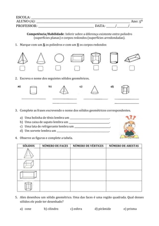 ESCOLA: __________________________________________________
ALUNO (A): __________________________________________ Ano: 5º
PROFESSOR: _________________________ DATA: ____/_____/______
Competência/Habilidade: Inferir sobre a diferença existente entre poliedro
(superfícies planas) e corpos redondos (superfícies arredondadas).
1. Marque com um X os poliedros e com um Y os corpos redondos
2. Escreva o nome dos seguintes sólidos geométricos.
3. Complete as frases escrevendo o nome dos sólidos geométricos correspondentes.
a) Uma bolinha de tênis lembra um _________________________________.
b) Uma caixa de sapato lembra um __________________________________.
c) Uma lata de refrigerante lembra um ______________________________.
d) Um sorvete lembra um ____________________________________________.
4. Observe as figuras e complete a tabela.
SÓLIDOS NÚMERO DE FACES NÚMERO DE VÉRTICES NÚMERO DE ARESTAS
5. Alex desenhou um sólido geométrico. Uma das faces é uma região quadrada. Qual desses
sólidos ele pode ter desenhado?
a) cone b) cilindro c) esfera d) pirâmide e) prisma
 