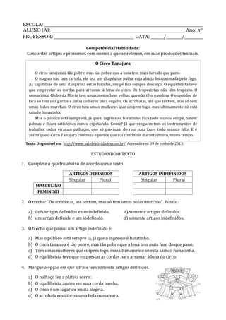 ESCOLA: __________________________________________________
ALUNO (A): __________________________________________ Ano: 5º
PROFESSOR: _________________________ DATA: ____/_____/______
Competência/Habilidade:
Concordar artigos e pronomes com nomes a que se referem, em suas produções textuais.
O Circo Tanajura
O circo tanajura é tão pobre, mas tão pobre que a lona tem mais furo do que pano.
O magico não tem cartola, ele usa um chapéu de palha, cuja aba já foi queimada pelo fogo.
As sapatilhas de uma dançarina estão furadas, um pé fica sempre descalço. O equilibrista teve
que emprestar as cordas para arramar à lona do circo. Os trapezistas não têm trapézio. O
sensacional Globo da Morte tem umas motos bem velhas que não têm gasolina. O engolidor de
faca só tem uns garfos e umas colheres para engolir. Os acrobatas, até que tentam, mas só tem
umas bolas murchas. O circo tem umas mulheres que cospem fogo, mas ultimamente só está
saindo fumacinha.
Mas o público está sempre lá, já que o ingresso é baratinho. Fica todo mundo em pé, batem
palmas e ficam satisfeitos com o espetáculo. Como? Já que ninguém tem os instrumentos de
trabalho, todos viraram palhaços, que só precisam do riso para fazer todo mundo feliz. E é
assim que o Circo Tanajura continua e parece que vai continuar durante muito, muito tempo.
Texto Disponível em: http://www.saladeatividades.com.br/. Acessado em: 09 de junho de 2013.
ESTUDANDO O TEXTO
1. Complete o quadro abaixo de acordo com o texto.
ARTIGOS DEFINIDOS ARTIGOS INDEFINIDOS
Singular Plural Singular Plural
MASCULINO
FEMININO
2. O trecho: “Os acrobatas, até tentam, mas só tem umas bolas murchas”. Possui:
a) dois artigos definidos e um indefinido. c) somente artigos definidos.
b) um artigo definido e um indefinido. d) somente artigos indefinidos.
3. O trecho que possui um artigo indefinido é:
a) Mas o público está sempre lá, já que o ingresso é baratinho.
b) O circo tanajura é tão pobre, mas tão pobre que a lona tem mais furo do que pano.
c) Tem umas mulheres que cospem fogo, mas ultimamente só está saindo fumacinha.
d) O equilibrista teve que emprestar as cordas para arramar à lona do circo.
4. Marque a opção em que a frase tem somente artigos definidos.
a) O palhaço fez a plateia sorrir.
b) O equilibrista andou em uma corda bamba.
c) O circo é um lugar de muita alegria.
d) O acrobata equilibrou uma bola numa vara.
 