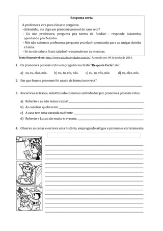 Resposta certa
A professora vira para classe e pergunta:
Joãozinho, me diga um pronome pessoal do caso reto?
Eu nao professora, pergunta pra turma do fundao! responde oaozinho,
apontando pro Zezinho.
Nos nao sabemos professora, pergunte pra elas! apontando para as amigas Aninha
e Lúcia.
e tu nao sabeis ficais calados! responderam as meninas.
Texto Disponível em: http://www.saladeatividades.com.br/. Acessado em: 09 de junho de 2013.
1. Os pronomes pessoais retos empregados no texto “Resposta Certa” são:
a) eu, tu, elas, nós. b) eu, tu, ele, nós. c) eu, tu, vós, nós. d) eu, eles, nós.
2. Em que frase o pronome foi usado de forma incorreta?
____________________________________________________________________________________________________
3. Reescreva as frases, substituindo os nomes sublinhados por pronomes pessoais retos.
a) Roberto e eu não temos culpa! ______________________________________________________________
b) As cadeiras quebraram. _____________________________________________________________________
c) A casa tem uma varanda na frente. _________________________________________________________
d) Roberto e Lucas são muito travessos. ______________________________________________________
4. Observe as cenas e escreva uma história, empregando artigos e pronomes corretamente.
_________________________________________________________________________________
_________________________________________________________________________________
_________________________________________________________________________________
_________________________________________________________________________________
_________________________________________________________________________________
_________________________________________________________________________________
_________________________________________________________________________________
_________________________________________________________________________________
_________________________________________________________________________________
_________________________________________________________________________________
_________________________________________________________________________________
_________________________________________________________________________________
_________________________________________________________________________________
_________________________________________________________________________________
_________________________________________________________________________________
_________________________________________________________________________________
 