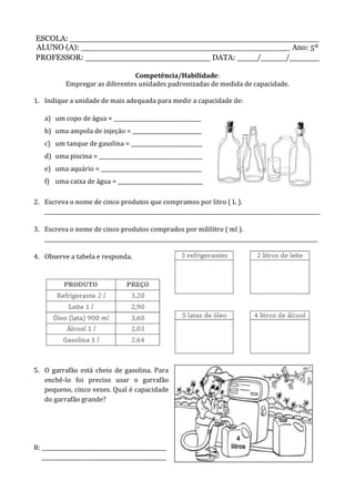 ESCOLA: __________________________________________________
ALUNO (A): __________________________________________ Ano: 5º
PROFESSOR: _________________________ DATA: ____/_____/______
Competência/Habilidade:
Empregar as diferentes unidades padronizadas de medida de capacidade.
1. Indique a unidade de mais adequada para medir a capacidade de:
a) um copo de água = _________________________________
b) uma ampola de injeção = __________________________
c) um tanque de gasolina = ___________________________
d) uma piscina = _______________________________________
e) uma aquário = ______________________________________
f) uma caixa de água = ________________________________
2. Escreva o nome de cinco produtos que compramos por litro ( L ).
________________________________________________________________________________________________________
3. Escreva o nome de cinco produtos comprados por mililitro ( ml ).
_______________________________________________________________________________________________________
4. Observe a tabela e responda.
5. O garrafão está cheio de gasolina. Para
enchê-lo foi preciso usar o garrafão
pequeno, cinco vezes. Qual é capacidade
do garrafão grande?
R: _______________________________________________
_______________________________________________
 