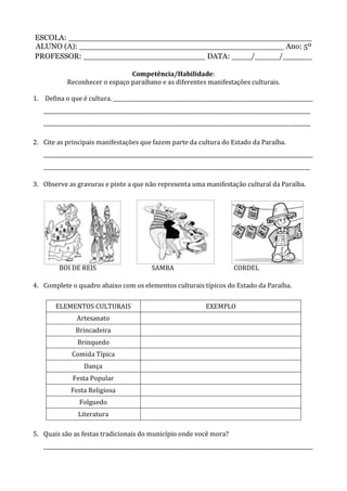 ESCOLA: __________________________________________________
ALUNO (A): __________________________________________ Ano: 5º
PROFESSOR: _________________________ DATA: ____/_____/______
Competência/Habilidade:
Reconhecer o espaço paraibano e as diferentes manifestações culturais.
1. Defina o que é cultura. _____________________________________________________________________________
_______________________________________________________________________________________________________
_______________________________________________________________________________________________________
2. Cite as principais manifestações que fazem parte da cultura do Estado da Paraíba.
________________________________________________________________________________________________________
_______________________________________________________________________________________________________
3. Observe as gravuras e pinte a que não representa uma manifestação cultural da Paraíba.
BOI DE REIS SAMBA CORDEL
4. Complete o quadro abaixo com os elementos culturais típicos do Estado da Paraíba.
ELEMENTOS CULTURAIS EXEMPLO
Artesanato
Brincadeira
Brinquedo
Comida Típica
Dança
Festa Popular
Festa Religiosa
Folguedo
Literatura
5. Quais são as festas tradicionais do município onde você mora?
________________________________________________________________________________________________________
 