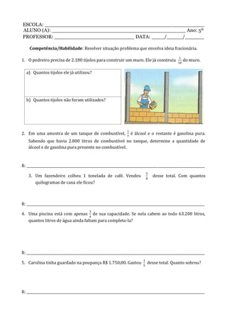 ESCOLA: __________________________________________________
ALUNO (A): __________________________________________ Ano: 5º
PROFESSOR: _________________________ DATA: ____/_____/______
Competência/Habilidade: Resolver situação problema que envolva ideia fracionária.
1. O pedreiro precisa de 2.180 tijolos para construir um muro. Ele já construiu do muro.
a) Quantos tijolos ele já utilizou?
b) Quantos tijolos não foram utilizados?
2. Em uma amostra de um tanque de combustível, é álcool e o restante é gasolina pura.
Sabendo que havia 2.800 litros de combustível no tanque, determine a quantidade de
álcool e de gasolina pura presente no combustível.
R: _________________________________________________________________________________________________________
3. Um fazendeiro colheu 1 tonelada de café. Vendeu desse total. Com quantos
quilogramas de cana ele ficou?
R: _________________________________________________________________________________________________________
4. Uma piscina está com apenas de sua capacidade. Se nela cabem ao todo 63.200 litros,
quantos litros de água ainda faltam para completa-la?
R: _________________________________________________________________________________________________________
5. Carolina tinha guardado na poupança R$ 1.750,00. Gastou desse total. Quanto sobrou?
R: _________________________________________________________________________________________________________
 