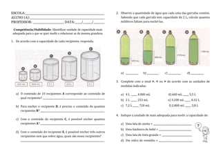 ESCOLA:____________________________________
ALUNO (A):__________________________________
PROFESSOR: ______________ DATA:___/____/_____
Competência/Habilidade: Identificar unidade de capacidade mais
adequada para o que se quer medir e relacionar as de mesma grandeza.
1. De acordo com a capacidade de cada recipiente, responda.
a) O conteúdo de 10 recipientes A corresponde ao conteúdo de
qual recipiente? _____________________________________________________
b) Para encher o recipiente D, é preciso o conteúdo de quantos
recipientes B? _______________________________________________________
c) Com o conteúdo do recipiente C, é possível encher quantos
recipientes A? _______________________________________________________
d) Com o conteúdo do recipiente E, é possível encher três outros
recipientes sem que sobre água, quais são esses recipientes?
________________________________________________________________________
2. Observe a quantidade de água que cada uma das garrafas contém.
Sabendo que cada garrafa tem capacidade de 2 L, calcule quantos
mililitros faltam para enchê-las.
a) ___________ b) __________ c) ___________ d) ___________
3. Complete com o sinal >, < ou = de acordo com as unidades de
medidas indicadas.
a) 4 L _____ 4.000 mL d) 600 mL _____ 5,5 L
b) 2 L _____ 253 mL e) 3.200 mL _____ 0,32 L
c) 7,2 L _____ 720 mL f) 2.800 mL _____ 2,8 L
4. Indique a unidade de mais adequada para medir a capacidade de:
a) Uma lata de azeite = _________________________________
b) Uma banheira de bebê = ____________________________
c) Uma lata de tinta grande = __________________________
d) Um vidro de remédio = _____________________________
 