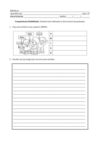 ESCOLA: __________________________________________________
ALUNO (A): __________________________________________ Ano: 5º
PROFESSOR: _________________________ DATA: ____/_____/______
Competência/Habilidade: Produzir texto utilizando-se dos recursos da pontuação.
1. Faça um acróstico com a palavra AMIGO.
A
M
I
G
O
2. Escolha um (a) amigo (a) e escreva uma cartinha.
_________________________________________________________________________________________________
_________________________________________________________________________________________________
_________________________________________________________________________________________________
_________________________________________________________________________________________________
_________________________________________________________________________________________________
_________________________________________________________________________________________________
_________________________________________________________________________________________________
_________________________________________________________________________________________________
_________________________________________________________________________________________________
_________________________________________________________________________________________________
_________________________________________________________________________________________________
_________________________________________________________________________________________________
_________________________________________________________________________________________________
_________________________________________________________________________________________________
_________________________________________________________________________________________________
_________________________________________________________________________________________________
_________________________________________________________________________________________________
 
