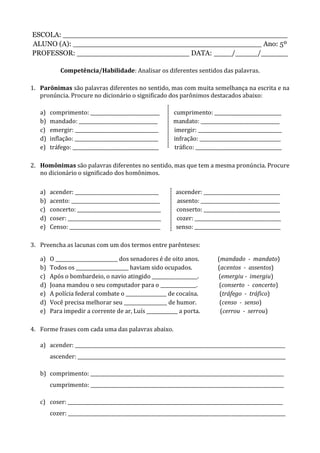 ESCOLA: __________________________________________________
ALUNO (A): __________________________________________ Ano: 5º
PROFESSOR: _________________________ DATA: ____/_____/______
Competência/Habilidade: Analisar os diferentes sentidos das palavras.
1. Parônimas são palavras diferentes no sentido, mas com muita semelhança na escrita e na
pronúncia. Procure no dicionário o significado dos parônimos destacados abaixo:
a) comprimento: _____________________________ cumprimento: ____________________________
b) mandado: _________________________________ mandato: _________________________________
c) emergir: ___________________________________ imergir: ___________________________________
d) inflação: ___________________________________ infração: __________________________________
e) tráfego: ____________________________________ tráfico: ____________________________________
2. Homônimas são palavras diferentes no sentido, mas que tem a mesma pronúncia. Procure
no dicionário o significado dos homônimos.
a) acender: ___________________________________ ascender: ________________________________
b) acento: _____________________________________ assento: _________________________________
c) concerto: ___________________________________ conserto: ________________________________
d) coser: _______________________________________ cozer: ____________________________________
e) Censo: ______________________________________ senso: ____________________________________
3. Preencha as lacunas com um dos termos entre parênteses:
a) O __________________________ dos senadores é de oito anos. (mandado - mandato)
b) Todos os ______________________ haviam sido ocupados. (acentos - assentos)
c) Após o bombardeio, o navio atingido ___________________. (emergiu - imergiu)
d) Joana mandou o seu computador para o _______________. (conserto - concerto)
e) A polícia federal combate o _________________ de cocaína. (tráfego - tráfico)
d) Você precisa melhorar seu __________________ de humor. (censo - senso)
e) Para impedir a corrente de ar, Luís _____________ a porta. (cerrou - serrou)
4. Forme frases com cada uma das palavras abaixo.
a) acender: ________________________________________________________________________________________
ascender: _______________________________________________________________________________________
b) comprimento: _________________________________________________________________________________
cumprimento: _________________________________________________________________________________
c) coser: __________________________________________________________________________________________
cozer: ___________________________________________________________________________________________
 
