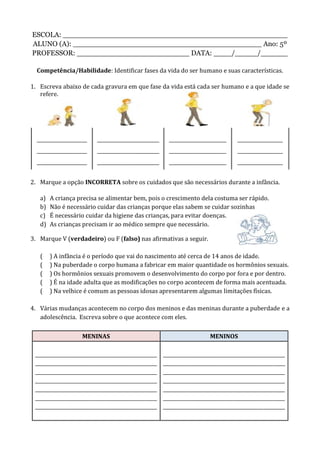 ESCOLA: __________________________________________________
ALUNO (A): __________________________________________ Ano: 5º
PROFESSOR: _________________________ DATA: ____/_____/______
Competência/Habilidade: Identificar fases da vida do ser humano e suas características.
1. Escreva abaixo de cada gravura em que fase da vida está cada ser humano e a que idade se
refere.
_____________________
_____________________
_____________________
__________________________
__________________________
__________________________
________________________
________________________
________________________
___________________
___________________
___________________
2. Marque a opção INCORRETA sobre os cuidados que são necessários durante a infância.
a) A criança precisa se alimentar bem, pois o crescimento dela costuma ser rápido.
b) Não é necessário cuidar das crianças porque elas sabem se cuidar sozinhas
c) É necessário cuidar da higiene das crianças, para evitar doenças.
d) As crianças precisam ir ao médico sempre que necessário.
3. Marque V (verdadeiro) ou F (falso) nas afirmativas a seguir.
( ) A infância é o período que vai do nascimento até cerca de 14 anos de idade.
( ) Na puberdade o corpo humana a fabricar em maior quantidade os hormônios sexuais.
( ) Os hormônios sexuais promovem o desenvolvimento do corpo por fora e por dentro.
( ) É na idade adulta que as modificações no corpo acontecem de forma mais acentuada.
( ) Na velhice é comum as pessoas idosas apresentarem algumas limitações físicas.
4. Várias mudanças acontecem no corpo dos meninos e das meninas durante a puberdade e a
adolescência. Escreva sobre o que acontece com eles.
MENINAS MENINOS
___________________________________________________
___________________________________________________
___________________________________________________
___________________________________________________
___________________________________________________
___________________________________________________
___________________________________________________
___________________________________________________
___________________________________________________
___________________________________________________
___________________________________________________
___________________________________________________
___________________________________________________
___________________________________________________
 
