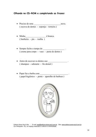 Editora Arara Azul Ltda - E-mail: eaa@editora-arara-azul.com.br Site: www.editora-arara-azul.com.br
Em Petrópolis - RJ, um espaço dedicado à cultura e à diversidade.
      10 
Olhando no CD-ROM e completando as frases:
• Preciso de uma ________________________nova.
( escova de dentes - esponja - torneira )
• Minha__________________ é branca.
( banheira - pia - toalha )
• Sempre fecho a tampa do ___________________ .
( creme para corpo - vaso - pasta de dentes )
• Antes de escovar os dentes uso _________________ .
( shampoo - sabonete - fio dental )
• Papai faz a barba com _________________________ .
( papel higiênico - pente - aparelho de barbear )
 