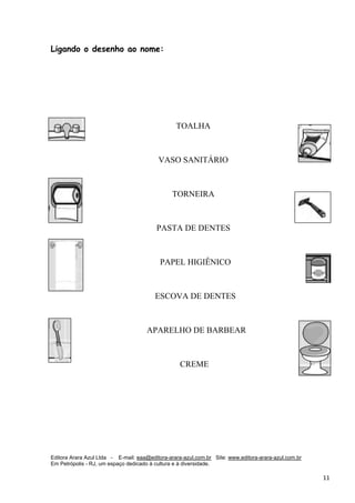 Editora Arara Azul Ltda - E-mail: eaa@editora-arara-azul.com.br Site: www.editora-arara-azul.com.br
Em Petrópolis - RJ, um espaço dedicado à cultura e à diversidade.
      11 
Ligando o desenho ao nome:
TOALHA
VASO SANITÁRIO
TORNEIRA
PASTA DE DENTES
PAPEL HIGIÊNICO
ESCOVA DE DENTES
APARELHO DE BARBEAR
CREME
 