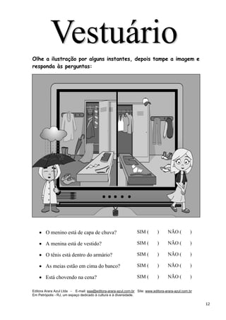Editora Arara Azul Ltda - E-mail: eaa@editora-arara-azul.com.br Site: www.editora-arara-azul.com.br
Em Petrópolis - RJ, um espaço dedicado à cultura e à diversidade.
      12 
 
 
Olhe a ilustração por alguns instantes, depois tampe a imagem e
responda às perguntas:
• O menino está de capa de chuva? SIM ( ) NÃO ( )
• A menina está de vestido? SIM ( ) NÃO ( )
• O tênis está dentro do armário? SIM ( ) NÃO ( )
• As meias estão em cima do banco? SIM ( ) NÃO ( )
• Está chovendo na cena? SIM ( ) NÃO ( )
 