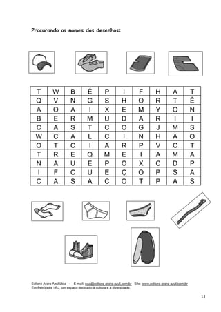 Editora Arara Azul Ltda - E-mail: eaa@editora-arara-azul.com.br Site: www.editora-arara-azul.com.br
Em Petrópolis - RJ, um espaço dedicado à cultura e à diversidade.
      13 
Procurando os nomes dos desenhos:
T W B É P I F H A T
Q V N G S H O R T Ê
A O A I X E M Y O N
B E R M U D A R I I
C A S T C O G J M S
W C A L C I N H A O
O T C I A R P V C T
T R E Q M E I A M A
N A U E P O X C D P
I F C U E Ç O P S A
C A S A C O T P A S
 