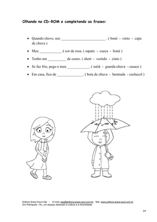Editora Arara Azul Ltda - E-mail: eaa@editora-arara-azul.com.br Site: www.editora-arara-azul.com.br
Em Petrópolis - RJ, um espaço dedicado à cultura e à diversidade.
      14 
Olhando no CD-ROM e completando as frases:
• Quando chove, uso ________________________ . ( boné - cinto - capa
de chuva )
• Meu ____________ é cor de rosa. ( sapato - cueca - boné )
• Tenho um __________ de couro. ( short - vestido - cinto )
• Se faz frio, pego o meu ____________. ( sutiã - guarda-chuva - casaco )
• Em casa, fico de ______________. ( bota de chuva - bermuda - cachecol )
 