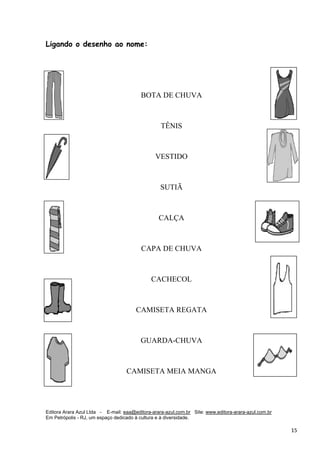Editora Arara Azul Ltda - E-mail: eaa@editora-arara-azul.com.br Site: www.editora-arara-azul.com.br
Em Petrópolis - RJ, um espaço dedicado à cultura e à diversidade.
      15 
Ligando o desenho ao nome:
BOTA DE CHUVA
TÊNIS
VESTIDO
SUTIÃ
CALÇA
CAPA DE CHUVA
CACHECOL
CAMISETA REGATA
GUARDA-CHUVA
CAMISETA MEIA MANGA 
 
 