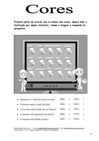 Editora Arara Azul Ltda - E-mail: eaa@editora-arara-azul.com.br Site: www.editora-arara-azul.com.br
Em Petrópolis - RJ, um espaço dedicado à cultura e à diversidade.
      16 
Primeiro pinte de acordo com os nomes das cores, depois olhe a
ilustração por alguns instantes, tampe a imagem e responda às
perguntas:
• Aparecem 15 tubos de cores na cena? SIM ( ) NÃO ( )
• O menino sujou o rosto de tinta? SIM ( ) NÃO ( )
• A cor preta está ao lado da cor branca? SIM ( ) NÃO ( )
• A menina está segurando um pincel? SIM ( ) NÃO ( )
• A menina está usando casaco? SIM ( ) NÃO ( )
 