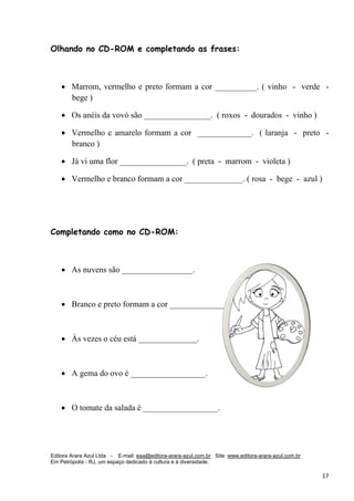 Editora Arara Azul Ltda - E-mail: eaa@editora-arara-azul.com.br Site: www.editora-arara-azul.com.br
Em Petrópolis - RJ, um espaço dedicado à cultura e à diversidade.
      17 
Olhando no CD-ROM e completando as frases:
• Marrom, vermelho e preto formam a cor __________. ( vinho - verde -
bege )
• Os anéis da vovó são ________________. ( roxos - dourados - vinho )
• Vermelho e amarelo formam a cor _____________. ( laranja - preto -
branco )
• Já vi uma flor ________________. ( preta - marrom - violeta )
• Vermelho e branco formam a cor ______________. ( rosa - bege - azul )
 
Completando como no CD-ROM:
• As nuvens são _________________.
• Branco e preto formam a cor ______________.
• Às vezes o céu está ______________.
• A gema do ovo é __________________.
• O tomate da salada é __________________.
 