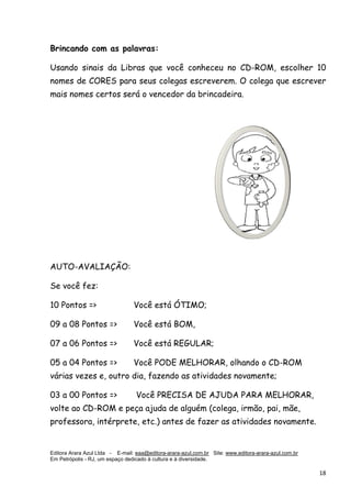 Editora Arara Azul Ltda - E-mail: eaa@editora-arara-azul.com.br Site: www.editora-arara-azul.com.br
Em Petrópolis - RJ, um espaço dedicado à cultura e à diversidade.
      18 
Brincando com as palavras:
Usando sinais da Libras que você conheceu no CD-ROM, escolher 10
nomes de CORES para seus colegas escreverem. O colega que escrever
mais nomes certos será o vencedor da brincadeira.
AUTO-AVALIAÇÃO:
Se você fez:
10 Pontos => Você está ÓTIMO;
09 a 08 Pontos => Você está BOM,
07 a 06 Pontos => Você está REGULAR;
05 a 04 Pontos => Você PODE MELHORAR, olhando o CD-ROM
várias vezes e, outro dia, fazendo as atividades novamente;
03 a 00 Pontos => Você PRECISA DE AJUDA PARA MELHORAR,
volte ao CD-ROM e peça ajuda de alguém (colega, irmão, pai, mãe,
professora, intérprete, etc.) antes de fazer as atividades novamente.
 