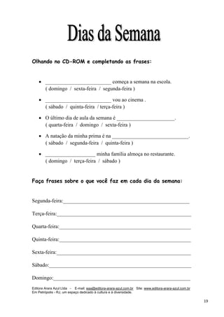 Editora Arara Azul Ltda - E-mail: eaa@editora-arara-azul.com.br Site: www.editora-arara-azul.com.br
Em Petrópolis - RJ, um espaço dedicado à cultura e à diversidade.
      19 
Olhando no CD-ROM e completando as frases:
• _________________________ começa a semana na escola.
( domingo / sexta-feira / segunda-feira )
• _________________________ vou ao cinema .
( sábado / quinta-feira / terça-feira )
• O último dia de aula da semana é ______________________.
( quarta-feira / domingo / sexta-feira )
• A natação da minha prima é na _____________________________.
( sábado / segunda-feira / quinta-feira )
• ___________________ minha família almoça no restaurante.
( domingo / terça-feira / sábado )
Faça frases sobre o que você faz em cada dia da semana:
Segunda-feira:________________________________________________
Terça-feira:___________________________________________________
Quarta-feira:__________________________________________________
Quinta-feira:__________________________________________________
Sexta-feira:___________________________________________________
Sábado:______________________________________________________
Domingo:____________________________________________________
 
