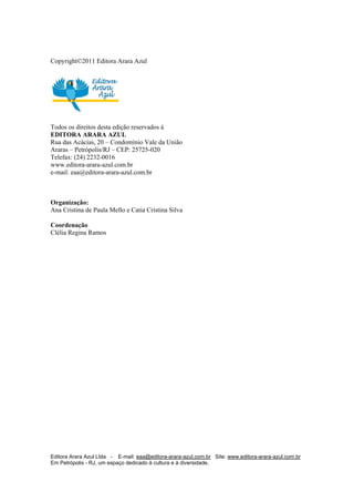 Editora Arara Azul Ltda - E-mail: eaa@editora-arara-azul.com.br Site: www.editora-arara-azul.com.br
Em Petrópolis - RJ, um espaço dedicado à cultura e à diversidade.
       
Copyright©2011 Editora Arara Azul
Todos os direitos desta edição reservados à
EDITORA ARARA AZUL
Rua das Acácias, 20 – Condomínio Vale da União
Araras – Petrópolis/RJ – CEP: 25725-020
Telefax: (24) 2232-0016
www.editora-arara-azul.com.br
e-mail: eaa@editora-arara-azul.com.br
Organização:
Ana Cristina de Paula Mello e Catia Cristina Silva
Coordenação
Clélia Regina Ramos
 