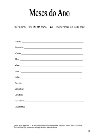 Editora Arara Azul Ltda - E-mail: eaa@editora-arara-azul.com.br Site: www.editora-arara-azul.com.br
Em Petrópolis - RJ, um espaço dedicado à cultura e à diversidade.
      20 
Pesquisando fora do CD-ROM o que comemoramos em cada mês.
Janeiro:______________________________________________________
Fevereiro:___________________________________________________
Março:______________________________________________________
Abril:_______________________________________________________
Maio:________________________________________________________
Junho:______________________________________________________
Julho:______________________________________________________
Agosto:_____________________________________________________
Setembro:___________________________________________________
Outubro:_____________________________________________________
Novembro:____________________________________________________
Dezembro:____________________________________________________
 