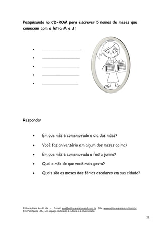 Editora Arara Azul Ltda - E-mail: eaa@editora-arara-azul.com.br Site: www.editora-arara-azul.com.br
Em Petrópolis - RJ, um espaço dedicado à cultura e à diversidade.
      21 
Pesquisando no CD-ROM para escrever 5 nomes de meses que
comecem com a letra M e J:
• ....................................................
• ...................................................
• ..................................................
• ..................................................
• .................................................
Responda:
• Em que mês é comemorado o dia das mães?
• Você faz aniversário em algum dos meses acima?
• Em que mês é comemorada a festa junina?
• Qual o mês de que você mais gosta?
• Quais são os meses das férias escolares em sua cidade?
 