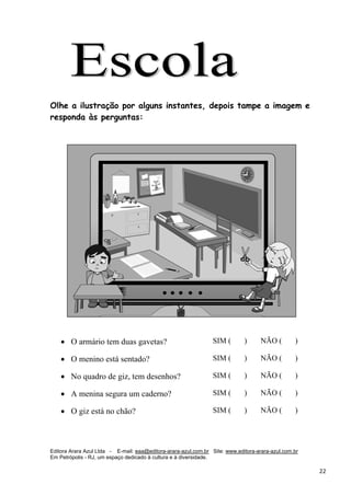 Editora Arara Azul Ltda - E-mail: eaa@editora-arara-azul.com.br Site: www.editora-arara-azul.com.br
Em Petrópolis - RJ, um espaço dedicado à cultura e à diversidade.
      22 
Olhe a ilustração por alguns instantes, depois tampe a imagem e
responda às perguntas:
 
 
• O armário tem duas gavetas? SIM ( ) NÃO ( )
• O menino está sentado? SIM ( ) NÃO ( )
• No quadro de giz, tem desenhos? SIM ( ) NÃO ( )
• A menina segura um caderno? SIM ( ) NÃO ( )
• O giz está no chão? SIM ( ) NÃO ( )
 