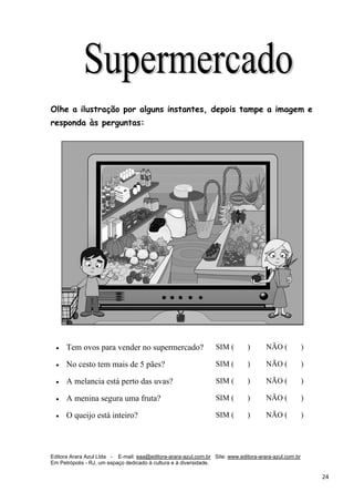 Editora Arara Azul Ltda - E-mail: eaa@editora-arara-azul.com.br Site: www.editora-arara-azul.com.br
Em Petrópolis - RJ, um espaço dedicado à cultura e à diversidade.
      24 
Olhe a ilustração por alguns instantes, depois tampe a imagem e
responda às perguntas:
 
• Tem ovos para vender no supermercado? SIM ( ) NÃO ( )
• No cesto tem mais de 5 pães? SIM ( ) NÃO ( )
• A melancia está perto das uvas? SIM ( ) NÃO ( )
• A menina segura uma fruta? SIM ( ) NÃO ( )
• O queijo está inteiro? SIM ( ) NÃO ( )
 