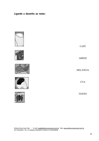 Editora Arara Azul Ltda - E-mail: eaa@editora-arara-azul.com.br Site: www.editora-arara-azul.com.br
Em Petrópolis - RJ, um espaço dedicado à cultura e à diversidade.
      26 
Ligando o desenho ao nome:
CAFÉ
ARROZ
MELANCIA
UVA
FEIJÃO
 