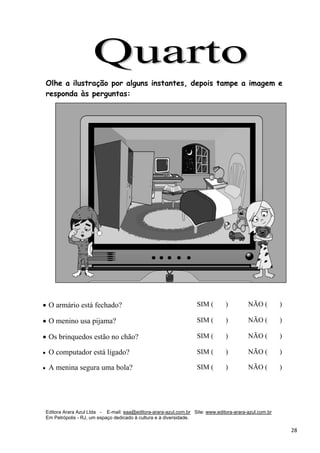 Editora Arara Azul Ltda - E-mail: eaa@editora-arara-azul.com.br Site: www.editora-arara-azul.com.br
Em Petrópolis - RJ, um espaço dedicado à cultura e à diversidade.
      28 
Olhe a ilustração por alguns instantes, depois tampe a imagem e
responda às perguntas:
• O armário está fechado? SIM ( ) NÃO ( )
• O menino usa pijama? SIM ( ) NÃO ( )
• Os brinquedos estão no chão? SIM ( ) NÃO ( )
• O computador está ligado?   SIM ( ) NÃO ( )
• A menina segura uma bola? SIM ( ) NÃO ( )
 