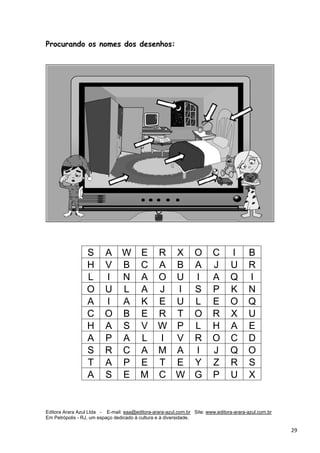 Editora Arara Azul Ltda - E-mail: eaa@editora-arara-azul.com.br Site: www.editora-arara-azul.com.br
Em Petrópolis - RJ, um espaço dedicado à cultura e à diversidade.
      29 
Procurando os nomes dos desenhos:
S A W E R X O C I B
H V B C A B A J U R
L I N A O U I A Q I
O U L A J I S P K N
A I A K E U L E O Q
C O B E R T O R X U
H A S V W P L H A E
A P A L I V R O C D
S R C A M A I J Q O
T A P E T E Y Z R S
A S E M C W G P U X
 